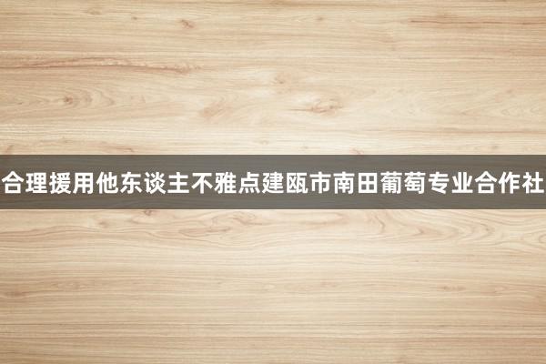合理援用他东谈主不雅点建瓯市南田葡萄专业合作社